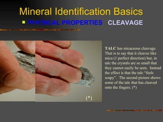 Mineral Identification Basics PHYSICAL PROPERTIES  CLEAVAGE   TALC  has micaceous cleavage.  That is to say that it cleaves like mica (1 perfect direction) but, in talc the crystals are so small that they cannot easily be seen.  Instead the effect is that the talc “feels soapy”.  The second picture shows some of the talc that has cleaved onto the fingers. (*) (*) 