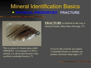 Mineral Identification Basics PHYSICAL PROPERTIES  FRACTURE   FRACTURE   is defined as the way a mineral breaks other than cleavage. (*) This is a piece of volcanic glass called OBSIDIAN.  Even though it is NOT a mineral, it is shown here because it has excellent conchoidal fracture. (*) If you try this yourself, use caution.  Conchoidal fracture in obsidian can produce extremely sharp edges. (*)  