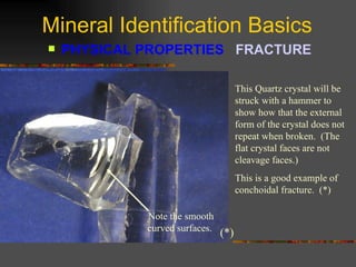 Mineral Identification Basics PHYSICAL PROPERTIES  FRACTURE   This Quartz crystal will be struck with a hammer to show how that the external form of the crystal does not repeat when broken.  (The flat crystal faces are not cleavage faces.) This is a good example of conchoidal fracture.  (*)  Note the smooth curved surfaces.  (*) 