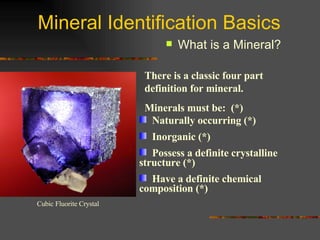 Mineral Identification Basics What is a Mineral? There is a classic four part definition for mineral.  Minerals must be:  (*) Naturally occurring (*) Inorganic (*) Possess a definite crystalline  structure (*) Have a definite chemical  composition (*) Cubic Fluorite Crystal 