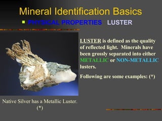 Mineral Identification Basics PHYSICAL PROPERTIES  LUSTER   LUSTER   is defined as the quality of reflected light.  Minerals have been grossly separated into either  METALLIC  or  NON-METALLIC  lusters.  Following are some   examples: (*) Native Silver has a Metallic Luster. (*) 