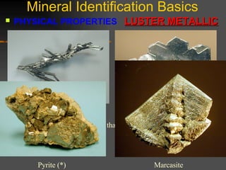 Mineral Identification Basics PHYSICAL PROPERTIES  LUSTER METALLIC   The basic idea for  Metallic Luster  is that the minerals look like metals.  (*) Stibnite  Galena  Marcasite  Pyrite (*)  