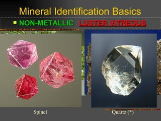 Mineral Identification Basics NON-METALLIC   LUSTER VITREOUS   Vitreous Luster means that the mineral has a “glassy” look.  Normally we think of glass as being clear, but there are many different colors of glass and they are all very “glassy” looking.  Even china plates and glazed porcelain are vitreous.  Here are some examples:  (*) Olivine - Peridot  Wulfenite  Spinel Quartz (*) 