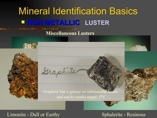 Mineral Identification Basics NON METALLIC   LUSTER   Miscellaneous Lusters Asbestos - Silky Apophyllite – Pearly (*) Limonite - Dull or Earthy Sphalerite - Resinous Graphite has a greasy or submetallic luster and easily marks paper. (*) 