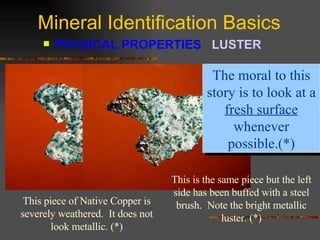 Mineral Identification Basics PHYSICAL PROPERTIES  LUSTER   This piece of Native Copper is severely weathered.  It does not look metallic. (*) The moral to this story is to look at a  fresh surface  whenever possible.(*) This is the same piece but the left side has been buffed with a steel brush.  Note the bright metallic luster. (*) 
