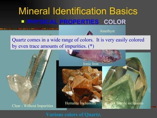 Mineral Identification Basics PHYSICAL PROPERTIES  COLOR   Various colors of Quartz.   Quartz comes in a wide range of colors.  It is very easily colored by even trace amounts of impurities. (*) Clear - Without Impurities Hematite Inclusions Chlorite inclusions Amethyst Ionic Iron 
