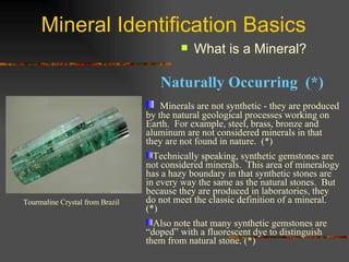 Mineral Identification Basics What is a Mineral? Minerals are not synthetic - they are produced by the natural geological processes working on Earth.  For example, steel, brass, bronze and aluminum are not considered minerals in that they are not found in nature.  (*) Technically speaking, synthetic gemstones are not considered minerals.  This area of mineralogy has a hazy boundary in that synthetic stones are in every way the same as the natural stones.  But because they are produced in laboratories, they do not meet the classic definition of a mineral. (*) Also note that many synthetic gemstones are “doped” with a fluorescent dye to distinguish them from natural stone. (*) Tourmaline Crystal from Brazil Naturally Occurring  (*) 