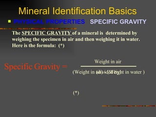 Mineral Identification Basics PHYSICAL PROPERTIES  SPECIFIC GRAVITY   The  SPECIFIC GRAVITY  of a mineral is  determined by weighing the specimen in air and then weighing it in water.  Here is the formula:  (*) (Weight in air) - (Weight in water ) Weight in air Specific Gravity =   (*) (divided by) 