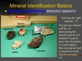 Mineral Identification Basics PHYSICAL PROPERTIES  SPECIFIC GRAVITY   Selecting the right material.  (*) Sphalerite Opal in Rhyolite Calcite with Garnet Halite Limonite Not just any mineral will do.  In determining the specific gravity of a mineral it must be pure, free of pockets or cracks (places that can trap air) and it should not easily dissolve in water. (*) 