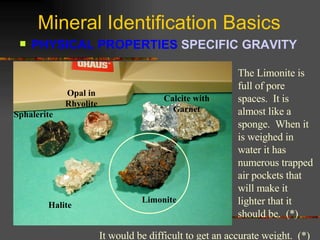 Mineral Identification Basics PHYSICAL PROPERTIES  SPECIFIC GRAVITY   Sphalerite Opal in Rhyolite Calcite with Garnet Halite Limonite The Limonite is full of pore spaces.  It is almost like a sponge.  When it is weighed in water it has numerous trapped air pockets that will make it lighter that it should be.  (*) It would be difficult to get an accurate weight.  (*) 