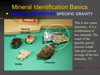 Mineral Identification Basics PHYSICAL PROPERTIES  SPECIFIC GRAVITY   Sphalerite Opal in Rhyolite Calcite with Garnet Halite Limonite This is not a pure specimen.  It is a combination of two minerals. The result of the specific gravity process would only give you an average of the two minerals.  (*) 