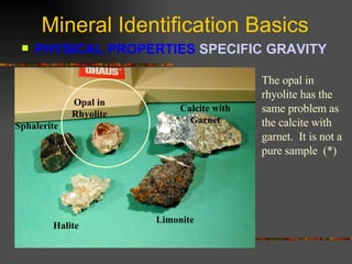 Mineral Identification Basics PHYSICAL PROPERTIES  SPECIFIC GRAVITY   Sphalerite Opal in Rhyolite Calcite with Garnet Halite Limonite The opal in rhyolite has the same problem as the calcite with garnet.  It is not a pure sample  (*) 