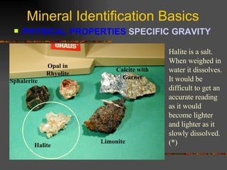 Mineral Identification Basics PHYSICAL PROPERTIES  SPECIFIC GRAVITY   Sphalerite Opal in Rhyolite Calcite with Garnet Halite Limonite Halite is a salt.  When weighed in water it dissolves.  It would be difficult to get an accurate reading as it would become lighter and lighter as it slowly dissolved.  (*) 