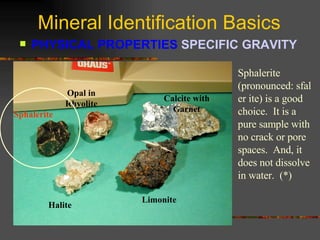 Mineral Identification Basics PHYSICAL PROPERTIES  SPECIFIC GRAVITY   Sphalerite Opal in Rhyolite Calcite with Garnet Halite Limonite Sphalerite (pronounced: sfal er ite) is a good choice.  It is a pure sample with no crack or pore spaces.  And, it does not dissolve in water.  (*) Sphalerite 