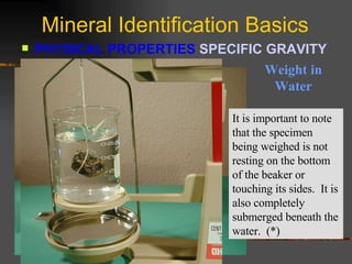Mineral Identification Basics PHYSICAL PROPERTIES  SPECIFIC GRAVITY   Weight in Water It is important to note that the specimen being weighed is not resting on the bottom of the beaker or touching its sides.  It is also completely submerged beneath the water.  (*) 
