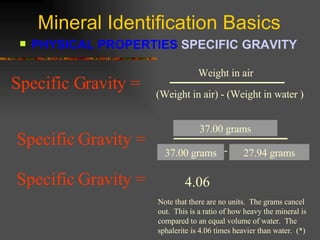 Mineral Identification Basics PHYSICAL PROPERTIES  SPECIFIC GRAVITY   37.00 grams 27.94 grams 37.00 grams 4.06 Specific Gravity =   Note that there are no units.  The grams cancel out.  This is a ratio of how heavy the mineral is compared to an equal volume of water.  The sphalerite is 4.06 times heavier than water.  (*) (Weight in air) - (Weight in water ) Weight in air Specific Gravity =   (Weight in air) - (Weight in water ) Weight in air Specific Gravity =   