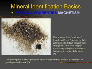 Mineral Identification Basics PHYSICAL PROPERTIES  MAGNETISM   This is a sample of “black sand” from Lynx Creek, Arizona.  Its dark color is due to its high concentration of magnetite.  See what happens when a magnet is place beneath the bottom right portion of the paper. (*) This technique is used to separate out much of the unwanted material in the search for gold in placer deposits. (*) 