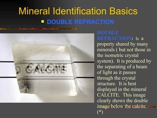 Mineral Identification Basics DOUBLE REFRACTION   DOUBLE REFRACTION :   Is   a property shared by many minerals ( but not those in the isometric crystal system).  It is produced by the separating of a beam of light as it passes through the crystal structure.  It is best displayed in the mineral CALCITE.  This image clearly shows the double image below the calcite. (*) 