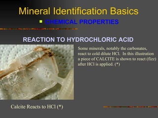 Mineral Identification Basics CHEMICAL PROPERTIES REACTION TO HYDROCHLORIC ACID   Some minerals, notably the carbonates, react to cold dilute HCl.  In this illustration a piece of CALCITE is shown to react (fizz) after HCl is applied. (*) Calcite Reacts to HCl (*) 