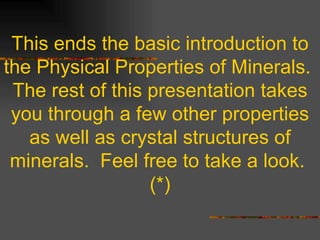 This ends the basic introduction to the Physical Properties of Minerals.  The rest of this presentation takes you through a few other properties as well as crystal structures of minerals.  Feel free to take a look.  (*) 