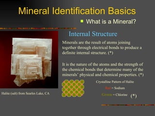 Mineral Identification Basics What is a Mineral? Minerals are the result of atoms joining together through electrical bonds to produce a definite internal structure. (*) Crystalline Pattern of Halite Red  = Sodium Green  = Chlorine  Internal Structure Halite (salt) from Searles Lake, CA It is the nature of the atoms and the strength of the chemical bonds that determine many of the minerals’ physical and chemical properties. (*) (*) 