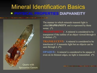 Mineral Identification Basics PHYSICAL PROPERTIES  DIAPHANEITY   The manner in which minerals transmit light is called  DIAPHANEITY  and is expressed by these terms:  (*) TRANSPARENT :   A mineral is considered to be transparent if the outline of an object viewed through it is distinct. (*) TRANSLUCENT :   A mineral is considered to be translucent if  it transmits light but no objects can be seen through it.  (*) OPAQUE :   A mineral is considered to be opaque if, even on its thinnest edges, no light is transmitted.   (*) Quartz with Spessartine Garnets 