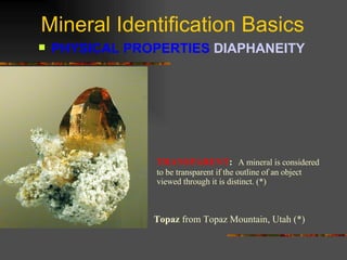 Mineral Identification Basics PHYSICAL PROPERTIES  DIAPHANEITY   TRANSPARENT :   A mineral is considered to be transparent if the outline of an object viewed through it is distinct. (*) Topaz  from Topaz Mountain, Utah (*) 