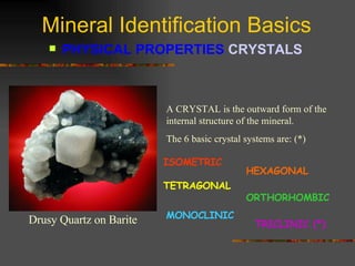 Mineral Identification Basics PHYSICAL PROPERTIES  CRYSTALS   A CRYSTAL is the outward form of the internal structure of the mineral.  The 6 basic crystal systems are: (*) ISOMETRIC HEXAGONAL TETRAGONAL ORTHORHOMBIC MONOCLINIC TRICLINIC (*) Drusy Quartz on Barite 