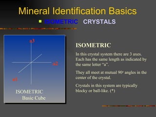 Mineral Identification Basics ISOMETRIC  CRYSTALS   ISOMETRIC In this   crystal system there are 3 axes.  Each has the same length as indicated by the same letter “a”.  They all meet at mutual 90 o  angles in the center of the crystal. Crystals in this system are typically blocky or ball-like. (*) ISOMETRIC  Basic Cube a3 a2 a1 