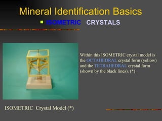 Mineral Identification Basics ISOMETRIC  CRYSTALS   ISOMETRIC  Crystal Model (*) Within this ISOMETRIC crystal model is the  OCTAHEDRAL  crystal form (yellow) and the  TETRAHEDRAL  crystal form (shown by the black lines). (*) 