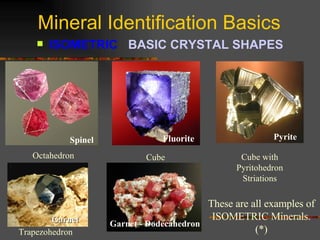 Mineral Identification Basics ISOMETRIC  BASIC CRYSTAL SHAPES Octahedron Spinel Garnet - Dodecahedron These are all examples of ISOMETRIC Minerals. (*) Cube Fluorite Pyrite Cube with Pyritohedron Striations Trapezohedron Garnet 