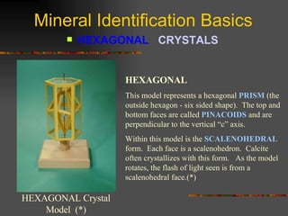 Mineral Identification Basics HEXAGONAL  CRYSTALS   HEXAGONAL Crystal Model  (*) HEXAGONAL This model represents a hexagonal  PRISM  (the outside hexagon - six sided shape).  The top and bottom faces are called  PINACOIDS  and are perpendicular to the vertical “c” axis. Within this model is the  SCALENOHEDRAL  form.  Each face is a scalenohedron.  Calcite often crystallizes with this form.  As the model rotates, the flash of light seen is from a scalenohedral face.(*) 