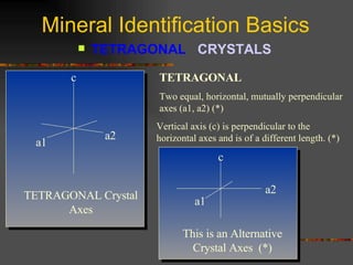 Mineral Identification Basics TETRAGONAL  CRYSTALS   TETRAGONAL   Two equal, horizontal, mutually perpendicular axes (a1, a2) (*) Vertical axis (c) is perpendicular to the horizontal axes and is of a different length. (*) TETRAGONAL Crystal Axes a1 a2 c c a2 a1 This is an Alternative Crystal Axes  (*) 