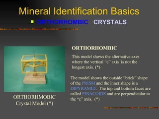 Mineral Identification Basics ORTHORHOMBIC  CRYSTALS   ORTHORHMOBIC Crystal Model (*) ORTHORHOMBIC This model shows the alternative axes where the vertical “c” axis  is not the longest axis. (*) The model shows the outside “brick” shape of the  PRISM  and the inner shape is a  DIPYRAMID .  The top and bottom faces are called  PINACOIDS  and are perpendicular to the “c” axis.  (*) 