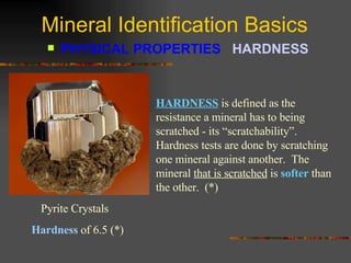 Mineral Identification Basics PHYSICAL PROPERTIES  HARDNESS   HARDNESS  is defined as the resistance a mineral has to being scratched - its “scratchability”.  Hardness tests are done by scratching one mineral against another.  The mineral  that is scratched  is  softer  than the other.  (*) Pyrite Crystals  Hardness  of 6.5 (*) 