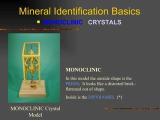 Mineral Identification Basics MONOCLINIC  CRYSTALS   MONOCLINIC Crystal Model MONOCLINIC In this model the outside shape is the  PRISM .  It looks like a distorted brick - flattened out of shape. Inside is the  DIPYRAMID .  (*) 