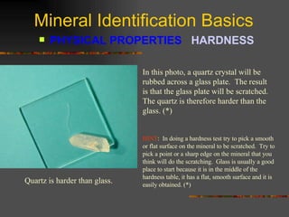 Mineral Identification Basics PHYSICAL PROPERTIES  HARDNESS   In this photo, a quartz crystal will be rubbed across a glass plate.  The result is that the glass plate will be scratched.  The quartz is therefore harder than the glass. (*) Quartz is harder than glass. HINT :  In doing a hardness test try to pick a smooth or flat surface on the mineral to be scratched.  Try to pick a point or a sharp edge on the mineral that you think will do the scratching.  Glass is usually a good place to start because it is in the middle of the hardness table, it has a flat, smooth surface and it is easily obtained. (*) 