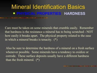 Mineral Identification Basics PHYSICAL PROPERTIES  HARDNESS   Care must be taken on some minerals that crumble easily.  Remember that hardness is the resistance a mineral has to being scratched - NOT how easily it breaks apart.  The physical property related to the ease in which a mineral breaks is tenacity.  (*) Also be sure to determine the hardness of a mineral on a fresh surface whenever possible.  Some minerals have a tendency to oxidize or corrode.  These surface deposits usually have a different hardness than the fresh mineral.  (*) 