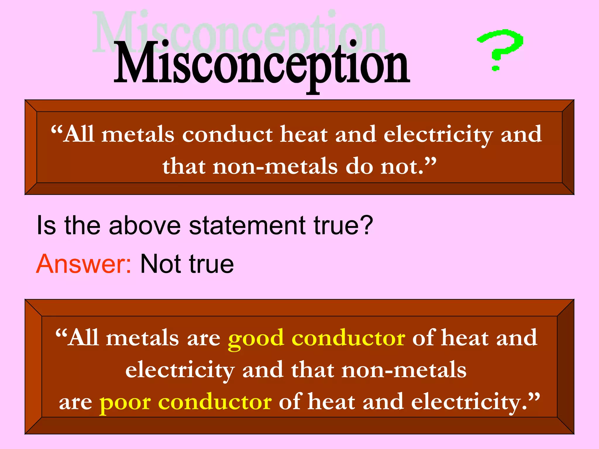 Is the above statement true? Answer:  Not true “ All metals conduct heat and electricity and  that non-metals do not.” “ All metals are  good conductor  of heat and  electricity and that non-metals  are  poor conductor  of heat and electricity.” Misconception 