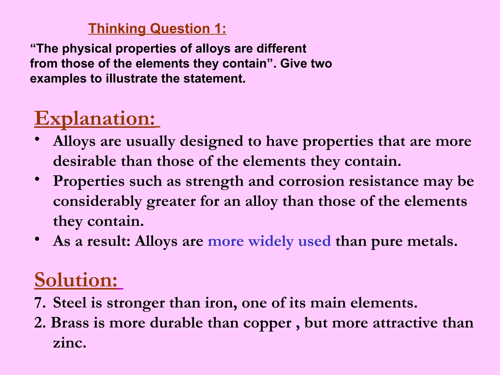 Thinking Question 1: “ The physical properties of alloys are different from those of the elements they contain”. Give two examples to illustrate the statement. Explanation:   Alloys are usually designed to have properties that are more desirable than those of the elements they contain. Properties such as strength and corrosion resistance may be considerably greater for an alloy than those of the elements they contain. As a result: Alloys are  more widely used  than pure metals. Solution:   Steel is stronger than iron,  one of its main elements.  2. Brass  is more durable than copper , but more attractive than zinc. 