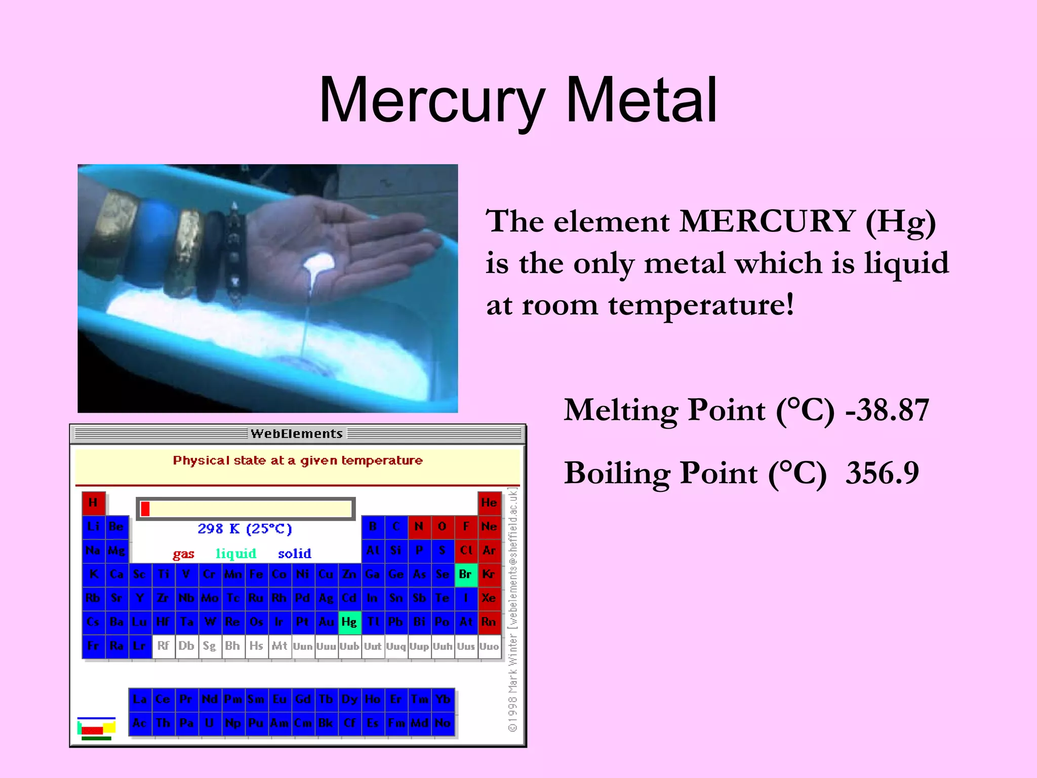 Mercury Metal The element MERCURY (Hg) is the only metal which is liquid at room temperature!  Melting Point (°C) -38.87 Boiling Point (°C)  356.9 