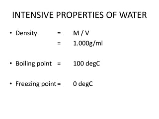 INTENSIVE PROPERTIES OF WATER
• Density = M / V
= 1.000g/ml
• Boiling point = 100 degC
• Freezing point= 0 degC
 