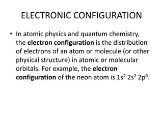 ELECTRONIC CONFIGURATION
• In atomic physics and quantum chemistry,
the electron configuration is the distribution
of electrons of an atom or molecule (or other
physical structure) in atomic or molecular
orbitals. For example, the electron
configuration of the neon atom is 1s2 2s2 2p6.
 