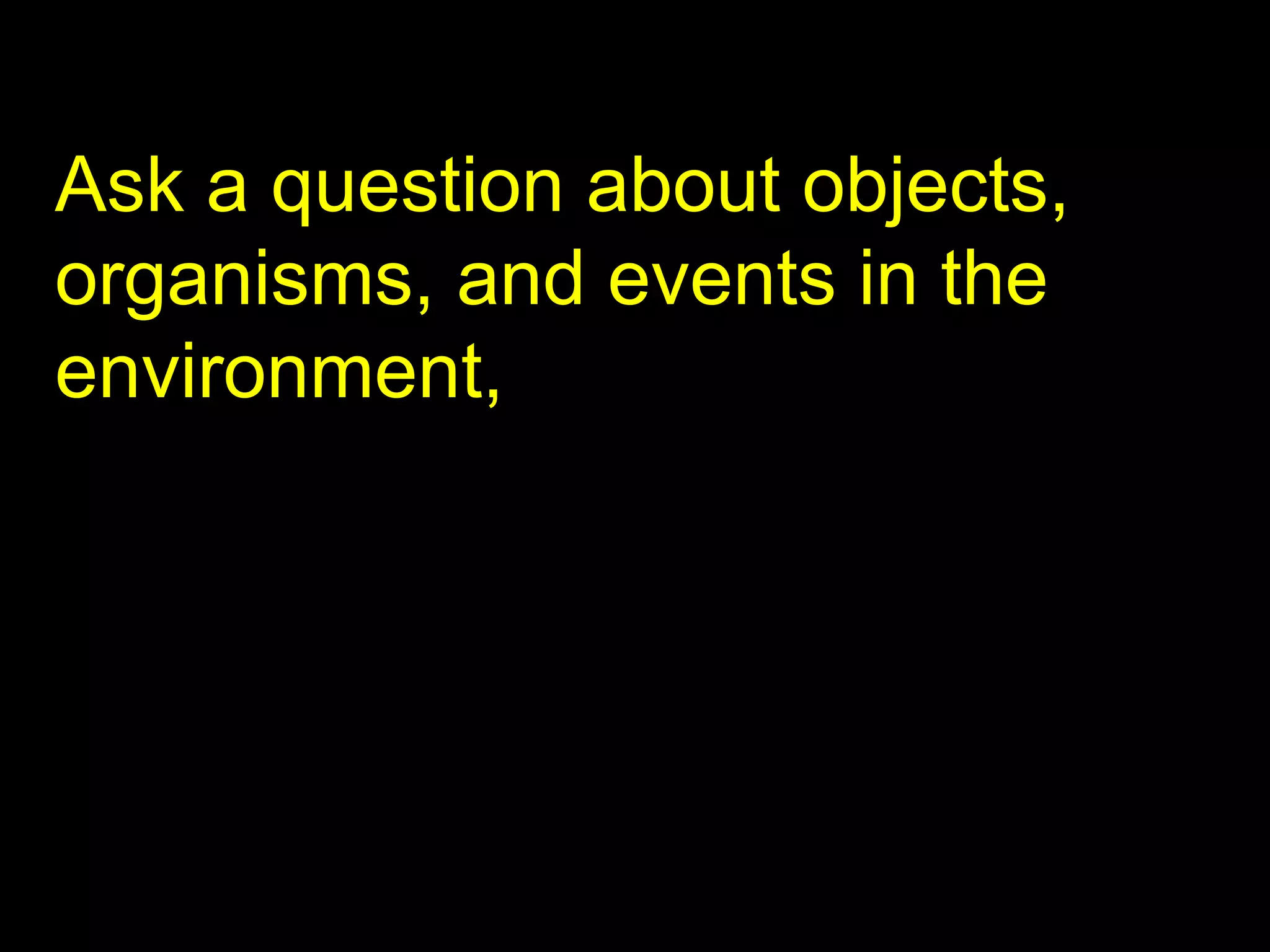 Ask a question about objects, organisms, and events in the environment, 