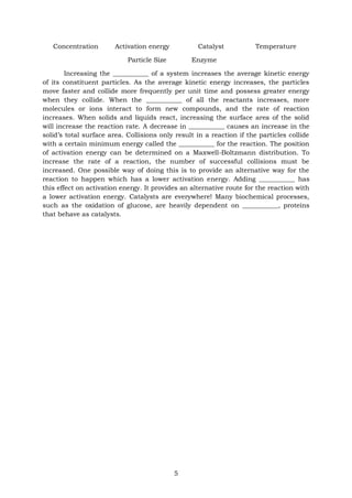 5
Concentration Activation energy Catalyst Temperature
Particle Size Enzyme
Increasing the ___________ of a system increases the average kinetic energy
of its constituent particles. As the average kinetic energy increases, the particles
move faster and collide more frequently per unit time and possess greater energy
when they collide. When the ___________ of all the reactants increases, more
molecules or ions interact to form new compounds, and the rate of reaction
increases. When solids and liquids react, increasing the surface area of the solid
will increase the reaction rate. A decrease in ___________ causes an increase in the
solid’s total surface area. Collisions only result in a reaction if the particles collide
with a certain minimum energy called the ___________ for the reaction. The position
of activation energy can be determined on a Maxwell-Boltzmann distribution. To
increase the rate of a reaction, the number of successful collisions must be
increased. One possible way of doing this is to provide an alternative way for the
reaction to happen which has a lower activation energy. Adding ___________ has
this effect on activation energy. It provides an alternative route for the reaction with
a lower activation energy. Catalysts are everywhere! Many biochemical processes,
such as the oxidation of glucose, are heavily dependent on ___________, proteins
that behave as catalysts.
 