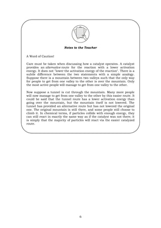 6
Notes to the Teacher
A Word of Caution!
Care must be taken when discussing how a catalyst operates. A catalyst
provides an alternative route for the reaction with a lower activation
energy. It does not "lower the activation energy of the reaction". There is a
subtle difference between the two statements with a simple analogy.
Suppose there is a mountain between two valleys such that the only way
for people to get from one valley to the other is over the mountain. Only
the most active people will manage to get from one valley to the other.
Now suppose a tunnel is cut through the mountain. Many more people
will now manage to get from one valley to the other by this easier route. It
could be said that the tunnel route has a lower activation energy than
going over the mountain, but the mountain itself is not lowered. The
tunnel has provided an alternative route but has not lowered the original
one. The original mountain is still there, and some people still choose to
climb it. In chemical terms, if particles collide with enough energy, they
can still react in exactly the same way as if the catalyst was not there; it
is simply that the majority of particles will react via the easier catalyzed
route.
 
