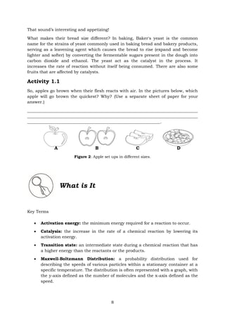 8
That sound’s interesting and appetizing!
What makes their bread size different? In baking, Baker's yeast is the common
name for the strains of yeast commonly used in baking bread and bakery products,
serving as a leavening agent which causes the bread to rise (expand and become
lighter and softer) by converting the fermentable sugars present in the dough into
carbon dioxide and ethanol. The yeast act as the catalyst in the process. It
increases the rate of reaction without itself being consumed. There are also some
fruits that are affected by catalysts.
Activity 1.1
So, apples go brown when their flesh reacts with air. In the pictures below, which
apple will go brown the quickest? Why? (Use a separate sheet of paper for your
answer.)
__________________________________________________________________________________
__________________________________________________________________________________
________________________________________________________________.
A B C D
Figure 2: Apple set ups in different sizes.
What is It
Key Terms
• Activation energy: the minimum energy required for a reaction to occur.
• Catalysis: the increase in the rate of a chemical reaction by lowering its
activation energy.
• Transition state: an intermediate state during a chemical reaction that has
a higher energy than the reactants or the products.
• Maxwell-Boltzmann Distribution: a probability distribution used for
describing the speeds of various particles within a stationary container at a
specific temperature. The distribution is often represented with a graph, with
the y-axis defined as the number of molecules and the x-axis defined as the
speed.
 
