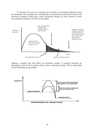 10
To increase the rate of a reaction, the number of successful collisions must
be increased. One possible way of doing this is to provide an alternative way for the
reaction to happen which has a lower activation energy. In other words, to move
the activation energy to the left on the graph:
Adding a catalyst has this effect on activation energy. A catalyst provides an
alternative route for the reaction with a lower activation energy. This is illustrated
on the following energy profile:
Originally, only the
number of particles
represented by the
area under this part
of the curve had
high enough
energies to react.
particles which
don’t have enough
energy to react
Now all these extra
particles have
enough energy to
react as well.
Number of
particles
original activation energy
Energy
new activation energy
 