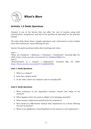 11
What’s More
Activity 1.2 Guide Questions
Catalyst is one of the factors that can affect the rate of reaction along with
concentration, temperature, and size of the particles as discussed on the previous
module.
The video links below show a simple experiment and a discussion on how catalyst
react with substances, hence affecting its rate.
Answer the guide questions below after watching each video.
Link 1:
“What Are Catalysts? | Reactions | Chemistry | FuseSchool”. Accessed May 23,
2020, https://www.youtube.com/watch?v=m_9bpZep1QM&t=41s
Link 2:
“Demonstration of a Catalyst | Experiment”. Accessed May 23, 2020,
https://www.youtube.com/watch?v=5JpGbhAP3ZE
Link 1: Guide Questions
1. What is a catalyst?
2. How does catalyst work?
3. In the video, where are catalysts used in everyday life?
Link 2: Guide Questions
1. What substance in the experiment contains catalyst that helps in the
reaction?
2. What happens when the yeast is added to the hydrogen peroxide?
3. What enzyme catalyst was produced by the substance?
4. How would you differentiate catalyst from temperature as a factor affecting
the rate of reaction?
5. What is the significance of putting flame on the solution in the experiment?
 