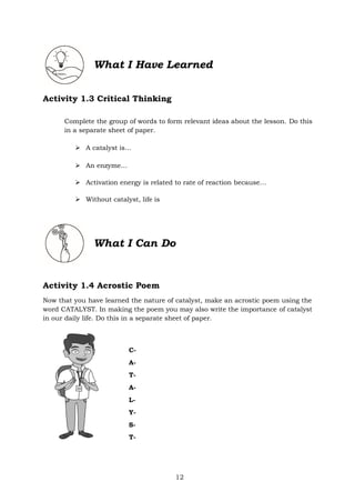 12
What I Have Learned
Activity 1.3 Critical Thinking
Complete the group of words to form relevant ideas about the lesson. Do this
in a separate sheet of paper.
➢ A catalyst is…
➢ An enzyme…
➢ Activation energy is related to rate of reaction because…
➢ Without catalyst, life is
Activity 1.4 Acrostic Poem
Now that you have learned the nature of catalyst, make an acrostic poem using the
word CATALYST. In making the poem you may also write the importance of catalyst
in our daily life. Do this in a separate sheet of paper.
C-
A-
T-
A-
L-
Y-
S-
T-
What I Can Do
 